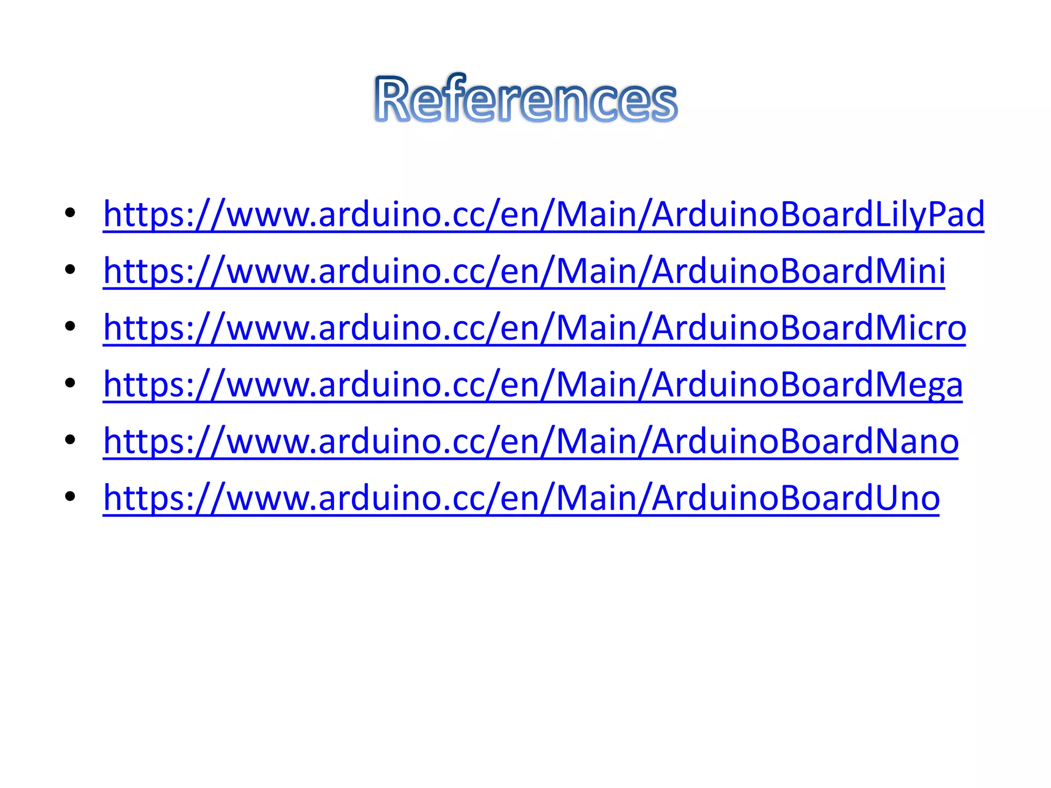 • https://www.arduino.cc/en/Main/ArduinoBoardLilyPad
• https://www.arduino.cc/en/Main/ArduinoBoardMini
• https://www.arduino.cc/en/Main/ArduinoBoardMicro
• https://www.arduino.cc/en/Main/ArduinoBoardMega
• https://www.arduino.cc/en/Main/ArduinoBoardNano
• https://www.arduino.cc/en/Main/ArduinoBoardUno
 