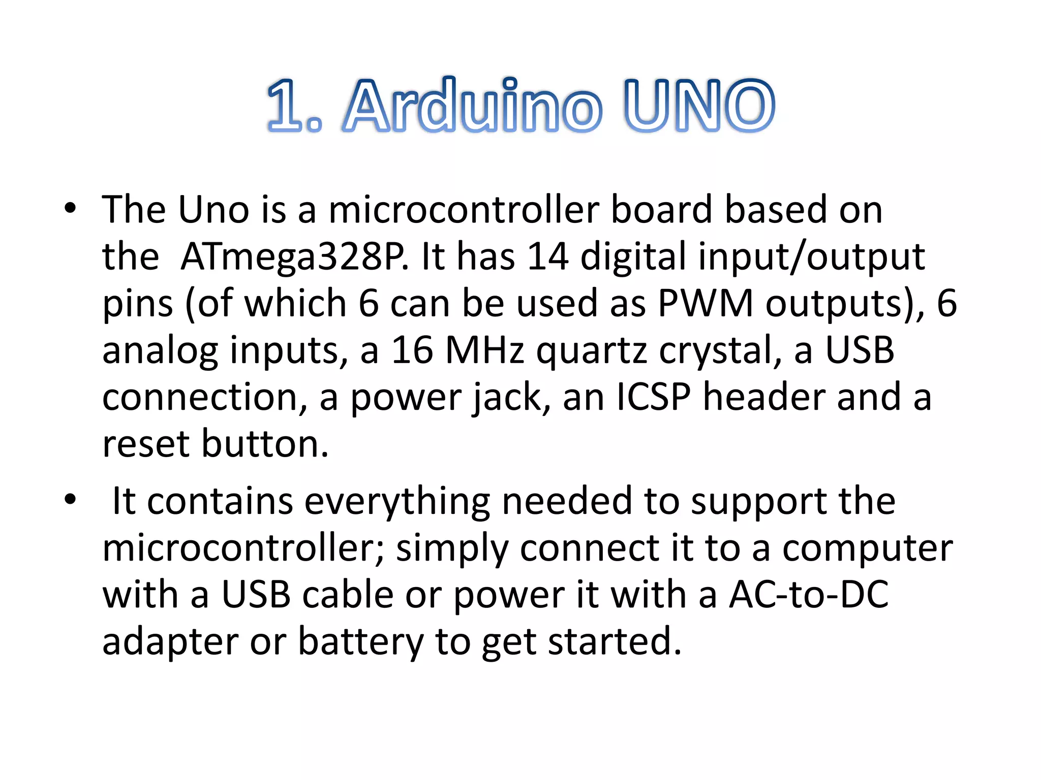 • The Uno is a microcontroller board based on
the ATmega328P. It has 14 digital input/output
pins (of which 6 can be used as PWM outputs), 6
analog inputs, a 16 MHz quartz crystal, a USB
connection, a power jack, an ICSP header and a
reset button.
• It contains everything needed to support the
microcontroller; simply connect it to a computer
with a USB cable or power it with a AC-to-DC
adapter or battery to get started.
 