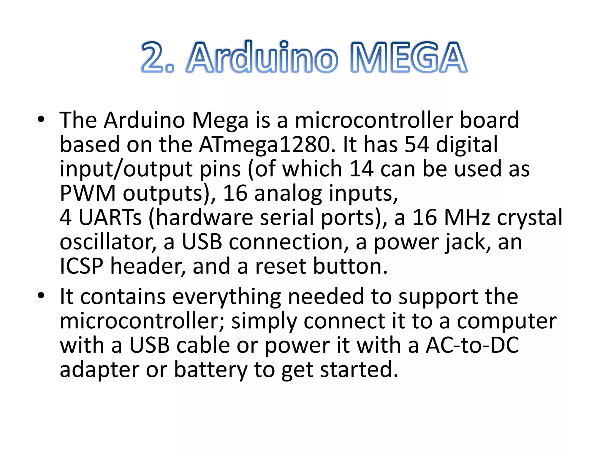 • The Arduino Mega is a microcontroller board
based on the ATmega1280. It has 54 digital
input/output pins (of which 14 can be used as
PWM outputs), 16 analog inputs,
4 UARTs (hardware serial ports), a 16 MHz crystal
oscillator, a USB connection, a power jack, an
ICSP header, and a reset button.
• It contains everything needed to support the
microcontroller; simply connect it to a computer
with a USB cable or power it with a AC-to-DC
adapter or battery to get started.
 