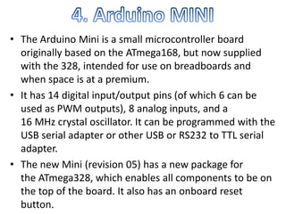 • The Arduino Mini is a small microcontroller board
originally based on the ATmega168, but now supplied
with the 328, intended for use on breadboards and
when space is at a premium.
• It has 14 digital input/output pins (of which 6 can be
used as PWM outputs), 8 analog inputs, and a
16 MHz crystal oscillator. It can be programmed with the
USB serial adapter or other USB or RS232 to TTL serial
adapter.
• The new Mini (revision 05) has a new package for
the ATmega328, which enables all components to be on
the top of the board. It also has an onboard reset
button.
 