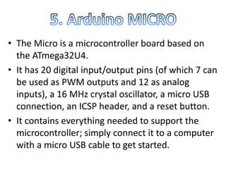 • The Micro is a microcontroller board based on
the ATmega32U4.
• It has 20 digital input/output pins (of which 7 can
be used as PWM outputs and 12 as analog
inputs), a 16 MHz crystal oscillator, a micro USB
connection, an ICSP header, and a reset button.
• It contains everything needed to support the
microcontroller; simply connect it to a computer
with a micro USB cable to get started.
 