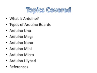 • What is Arduino?
• Types of Arduino Boards
• Arduino Uno
• Arduino Mega
• Arduino Nano
• Arduino Mini
• Arduino Micro
• Arduino Lilypad
• References
 