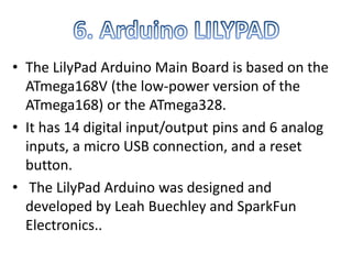 • The LilyPad Arduino Main Board is based on the
ATmega168V (the low-power version of the
ATmega168) or the ATmega328.
• It has 14 digital input/output pins and 6 analog
inputs, a micro USB connection, and a reset
button.
• The LilyPad Arduino was designed and
developed by Leah Buechley and SparkFun
Electronics..
 