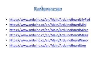 • https://www.arduino.cc/en/Main/ArduinoBoardLilyPad
• https://www.arduino.cc/en/Main/ArduinoBoardMini
• https://www.arduino.cc/en/Main/ArduinoBoardMicro
• https://www.arduino.cc/en/Main/ArduinoBoardMega
• https://www.arduino.cc/en/Main/ArduinoBoardNano
• https://www.arduino.cc/en/Main/ArduinoBoardUno
 