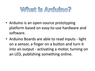 • Arduino is an open-source prototyping
platform based on easy-to-use hardware and
software.
• Arduino Boards are able to read inputs - light
on a sensor, a finger on a button and turn it
into an output - activating a motor, turning on
an LED, publishing something online.
 