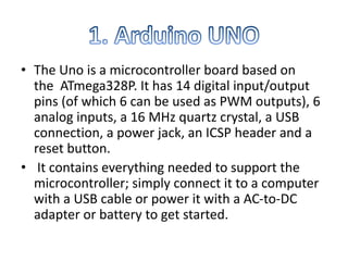 • The Uno is a microcontroller board based on
the ATmega328P. It has 14 digital input/output
pins (of which 6 can be used as PWM outputs), 6
analog inputs, a 16 MHz quartz crystal, a USB
connection, a power jack, an ICSP header and a
reset button.
• It contains everything needed to support the
microcontroller; simply connect it to a computer
with a USB cable or power it with a AC-to-DC
adapter or battery to get started.
 