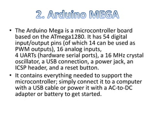 • The Arduino Mega is a microcontroller board
based on the ATmega1280. It has 54 digital
input/output pins (of which 14 can be used as
PWM outputs), 16 analog inputs,
4 UARTs (hardware serial ports), a 16 MHz crystal
oscillator, a USB connection, a power jack, an
ICSP header, and a reset button.
• It contains everything needed to support the
microcontroller; simply connect it to a computer
with a USB cable or power it with a AC-to-DC
adapter or battery to get started.
 