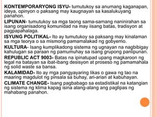 KONTEMPORARYONG ISYU- tumutukoy sa anumang kaganapan,
ideya, opinyon o paksang may kaugnayan sa kasalukuyang
panahon.
LIPUNAN- tumutukoy sa mga taong sama-samang naninirahan sa
isang organisadong komunidad na may iisang batas, tradisyon at
pagpapahalaga.
ISYUNG POLITIKAL- Ito ay tumutukoy sa paksang may kinalaman
sa mga teorya o sa mismong pamamalakad ng gobyerno.
KULTURA- Isang kumplikadong sistema ng ugnayan na nagbibigay
kahulugan sa paraan ng pamumuhay sa isang grupong panlipunan.
REPUBLIC ACT 9003- Batas na ipinatupad upang magkaroon ng
legal na batayan sa ibat-ibang desisyon at proseso ng pamamahala
ng solid waste sa bansa.
KALAMIDAD- Ito ay mga pangyayaring likas o gawa ng tao na
maaring magdulot ng pinsala sa buhay, ari-arian at kabuhayan.
CLIMATE CHANGE- Isang pagbabago sa estadistikal na katangian
ng sistema ng klima kapag isina alang-alang ang paglipas ng
mahabang panahon.
 