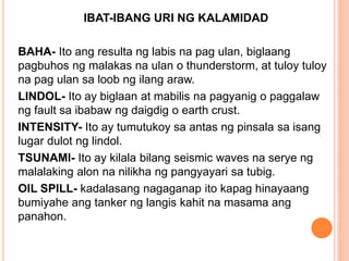 IBAT-IBANG URI NG KALAMIDAD
BAHA- Ito ang resulta ng labis na pag ulan, biglaang
pagbuhos ng malakas na ulan o thunderstorm, at tuloy tuloy
na pag ulan sa loob ng ilang araw.
LINDOL- Ito ay biglaan at mabilis na pagyanig o paggalaw
ng fault sa ibabaw ng daigdig o earth crust.
INTENSITY- Ito ay tumutukoy sa antas ng pinsala sa isang
lugar dulot ng lindol.
TSUNAMI- Ito ay kilala bilang seismic waves na serye ng
malalaking alon na nilikha ng pangyayari sa tubig.
OIL SPILL- kadalasang nagaganap ito kapag hinayaang
bumiyahe ang tanker ng langis kahit na masama ang
panahon.
 