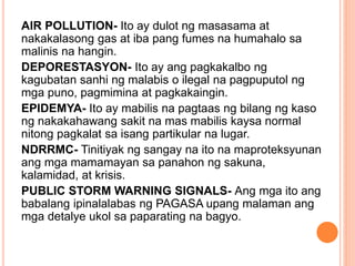 AIR POLLUTION- Ito ay dulot ng masasama at
nakakalasong gas at iba pang fumes na humahalo sa
malinis na hangin.
DEPORESTASYON- Ito ay ang pagkakalbo ng
kagubatan sanhi ng malabis o ilegal na pagpuputol ng
mga puno, pagmimina at pagkakaingin.
EPIDEMYA- Ito ay mabilis na pagtaas ng bilang ng kaso
ng nakakahawang sakit na mas mabilis kaysa normal
nitong pagkalat sa isang partikular na lugar.
NDRRMC- Tinitiyak ng sangay na ito na maproteksyunan
ang mga mamamayan sa panahon ng sakuna,
kalamidad, at krisis.
PUBLIC STORM WARNING SIGNALS- Ang mga ito ang
babalang ipinalalabas ng PAGASA upang malaman ang
mga detalye ukol sa paparating na bagyo.
 
