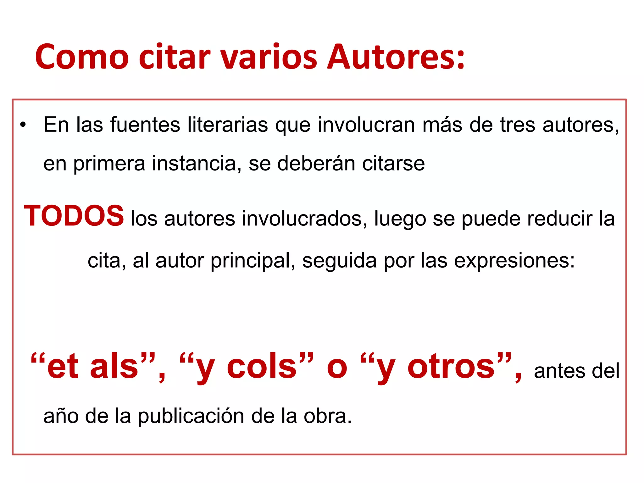 • En las fuentes literarias que involucran más de tres autores,
en primera instancia, se deberán citarse
TODOS los autores involucrados, luego se puede reducir la
cita, al autor principal, seguida por las expresiones:
“et als”, “y cols” o “y otros”, antes del
año de la publicación de la obra.
Como citar varios Autores:
 