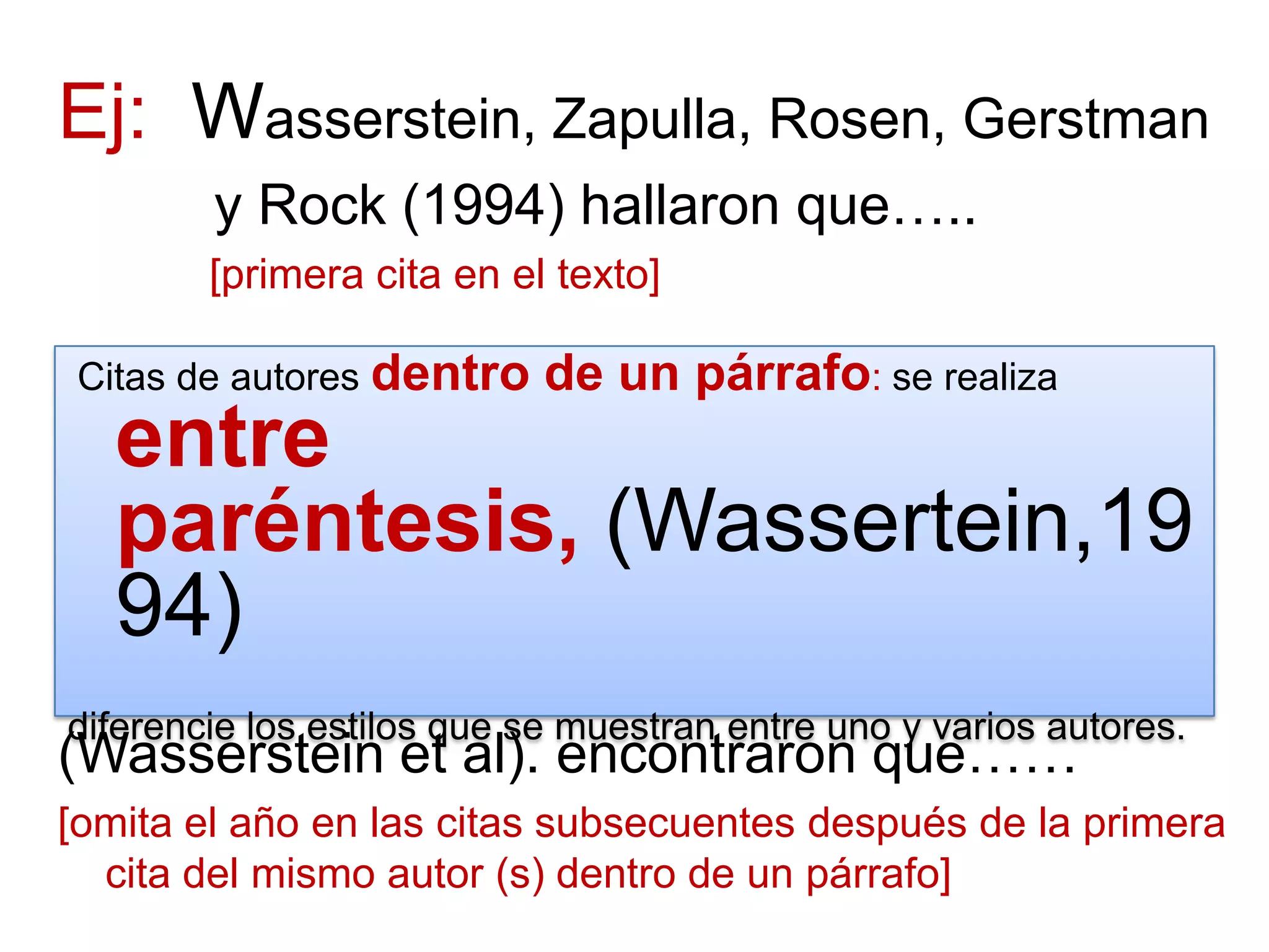 Ej: Wasserstein, Zapulla, Rosen, Gerstman
y Rock (1994) hallaron que…..
[primera cita en el texto]
(Wasserstein et al). encontraron que……
[omita el año en las citas subsecuentes después de la primera
cita del mismo autor (s) dentro de un párrafo]
Citas de autores dentro de un párrafo: se realiza
entre
paréntesis, (Wassertein,19
94)
diferencie los estilos que se muestran entre uno y varios autores.
 