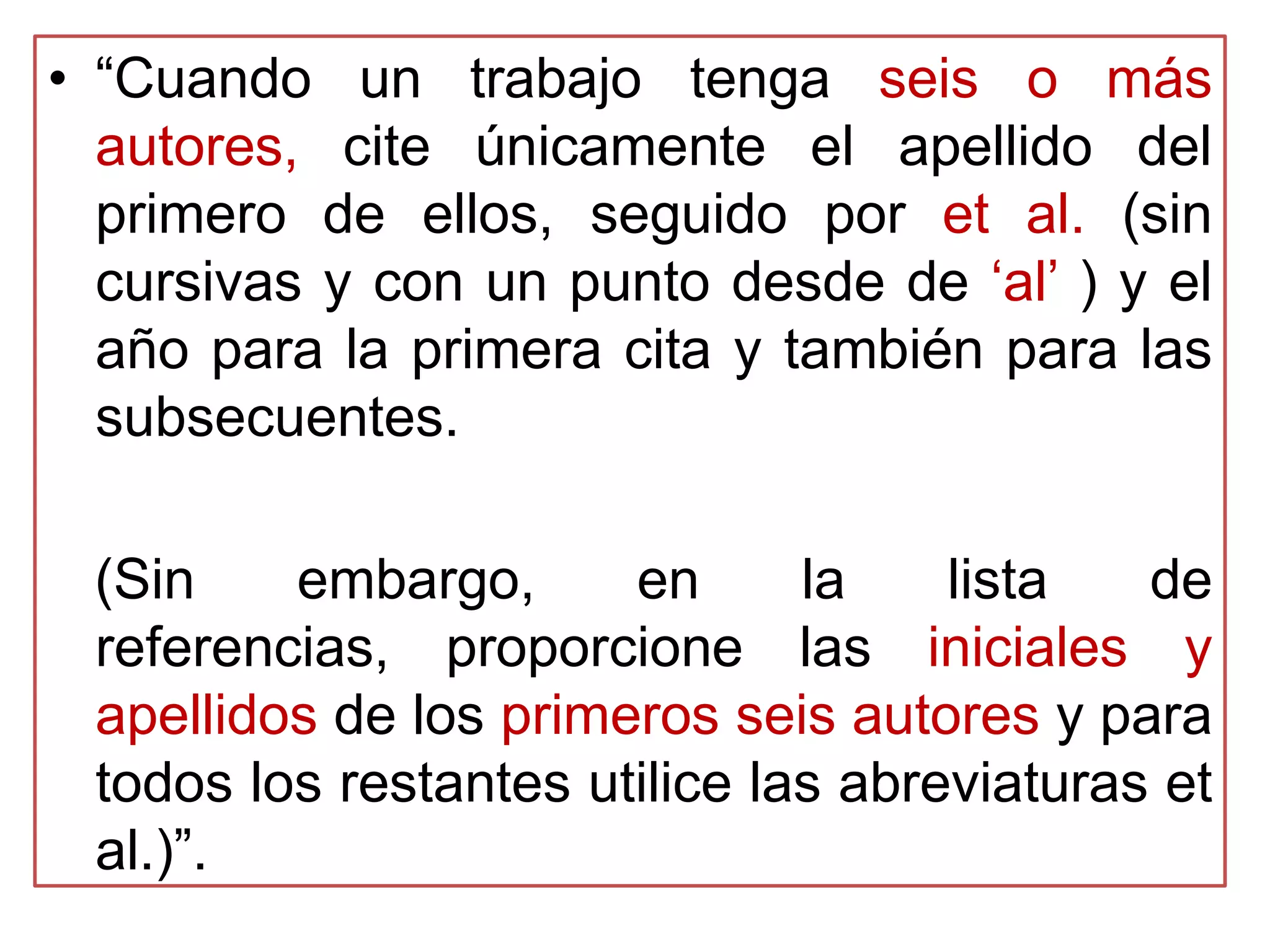 • “Cuando un trabajo tenga seis o más
autores, cite únicamente el apellido del
primero de ellos, seguido por et al. (sin
cursivas y con un punto desde de „al‟ ) y el
año para la primera cita y también para las
subsecuentes.
(Sin embargo, en la lista de
referencias, proporcione las iniciales y
apellidos de los primeros seis autores y para
todos los restantes utilice las abreviaturas et
al.)”.
 