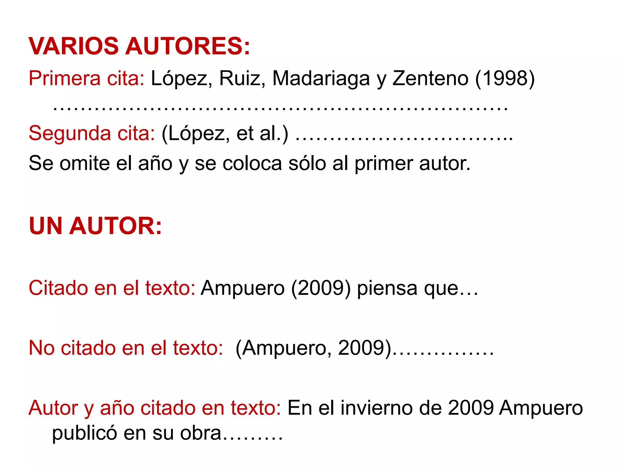 VARIOS AUTORES:
Primera cita: López, Ruiz, Madariaga y Zenteno (1998)
…………………………………………………………
Segunda cita: (López, et al.) …………………………..
Se omite el año y se coloca sólo al primer autor.
UN AUTOR:
Citado en el texto: Ampuero (2009) piensa que…
No citado en el texto: (Ampuero, 2009)……………
Autor y año citado en texto: En el invierno de 2009 Ampuero
publicó en su obra………
 
