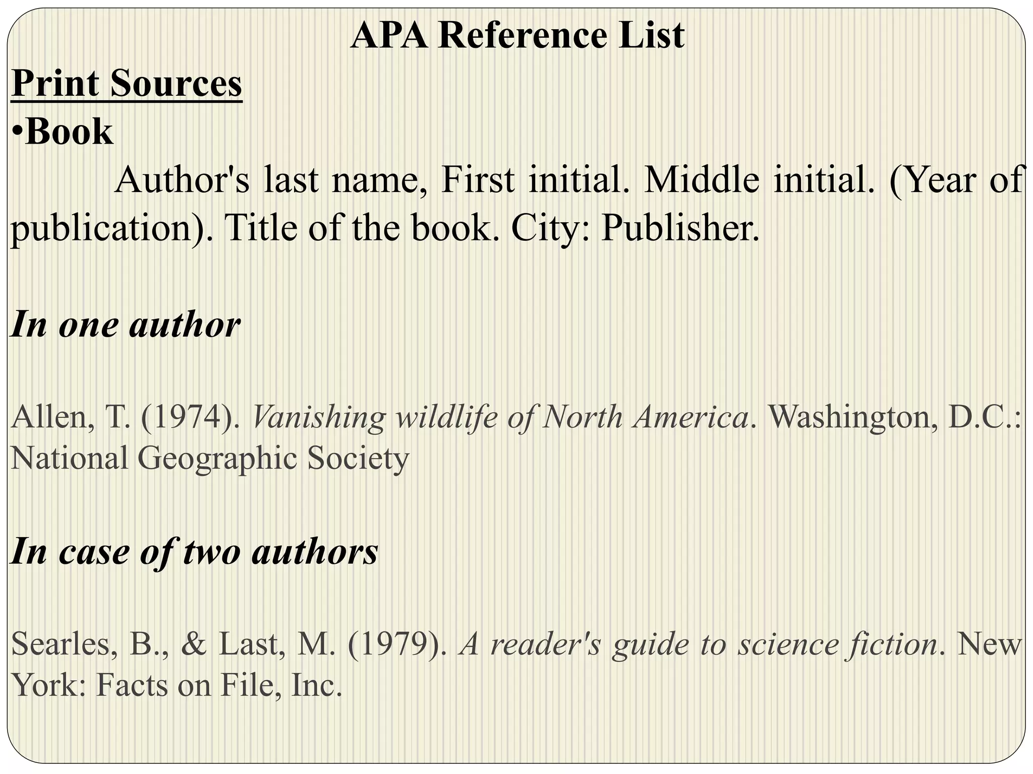 APA Reference List
Print Sources
•Book
Author's last name, First initial. Middle initial. (Year of
publication). Title of the book. City: Publisher.
In one author
Allen, T. (1974). Vanishing wildlife of North America. Washington, D.C.:
National Geographic Society
In case of two authors
Searles, B., & Last, M. (1979). A reader's guide to science fiction. New
York: Facts on File, Inc.
 