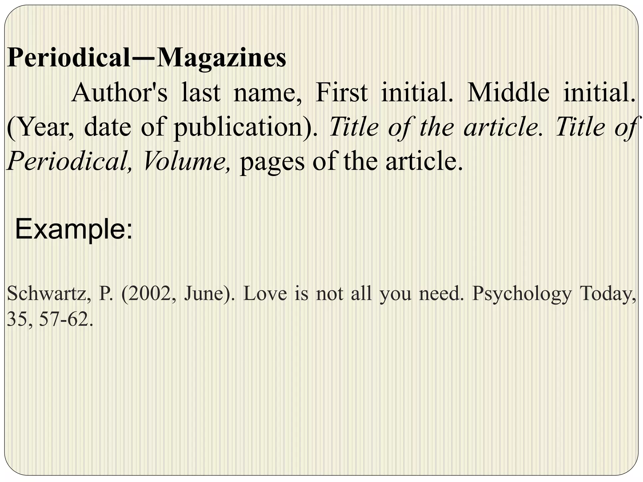 Periodical—Magazines
Author's last name, First initial. Middle initial.
(Year, date of publication). Title of the article. Title of
Periodical, Volume, pages of the article.
Example:
Schwartz, P. (2002, June). Love is not all you need. Psychology Today,
35, 57-62.
 
