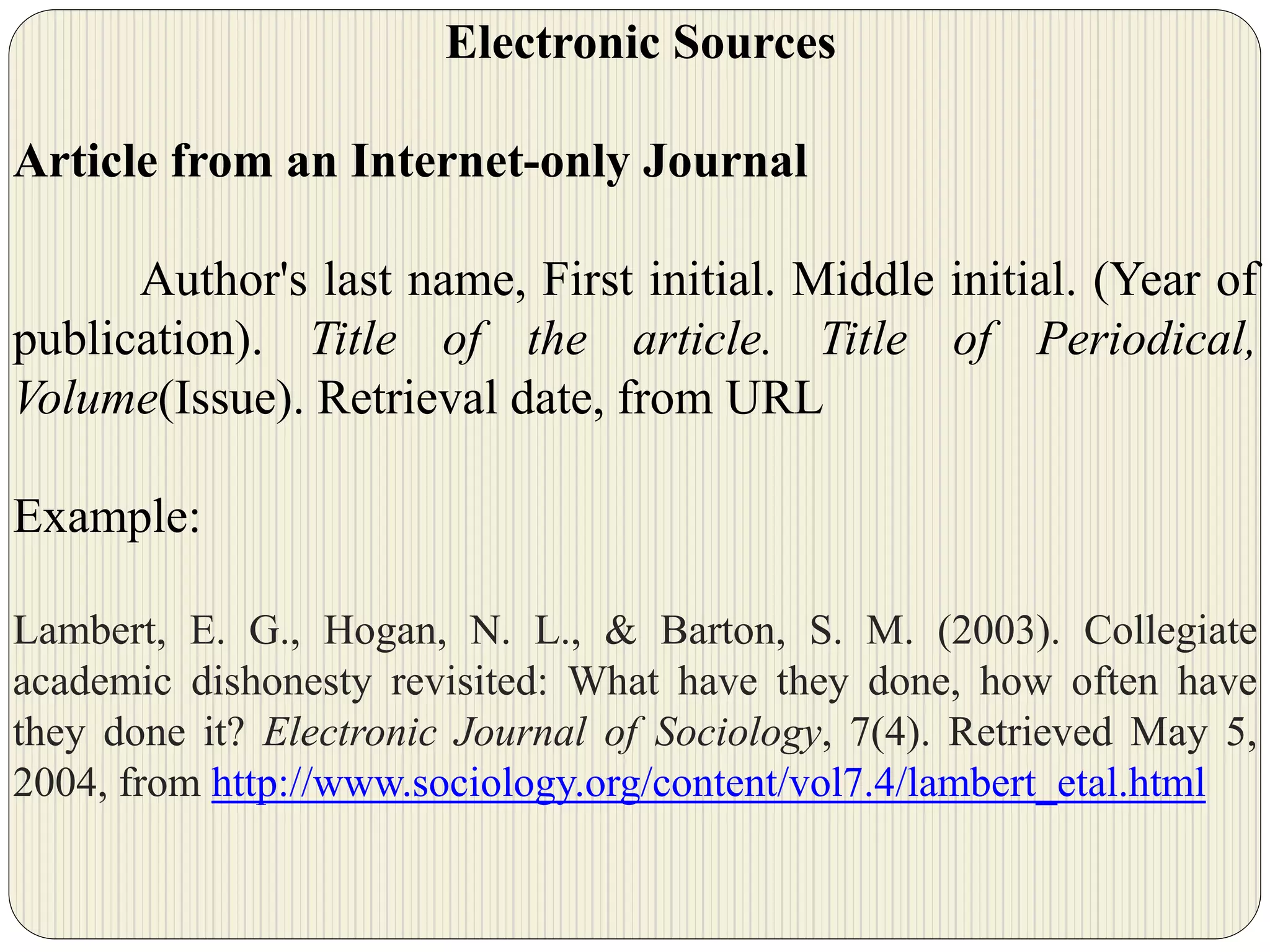 Electronic Sources
Article from an Internet-only Journal
Author's last name, First initial. Middle initial. (Year of
publication). Title of the article. Title of Periodical,
Volume(Issue). Retrieval date, from URL
Example:
Lambert, E. G., Hogan, N. L., & Barton, S. M. (2003). Collegiate
academic dishonesty revisited: What have they done, how often have
they done it? Electronic Journal of Sociology, 7(4). Retrieved May 5,
2004, from http://www.sociology.org/content/vol7.4/lambert_etal.html
 