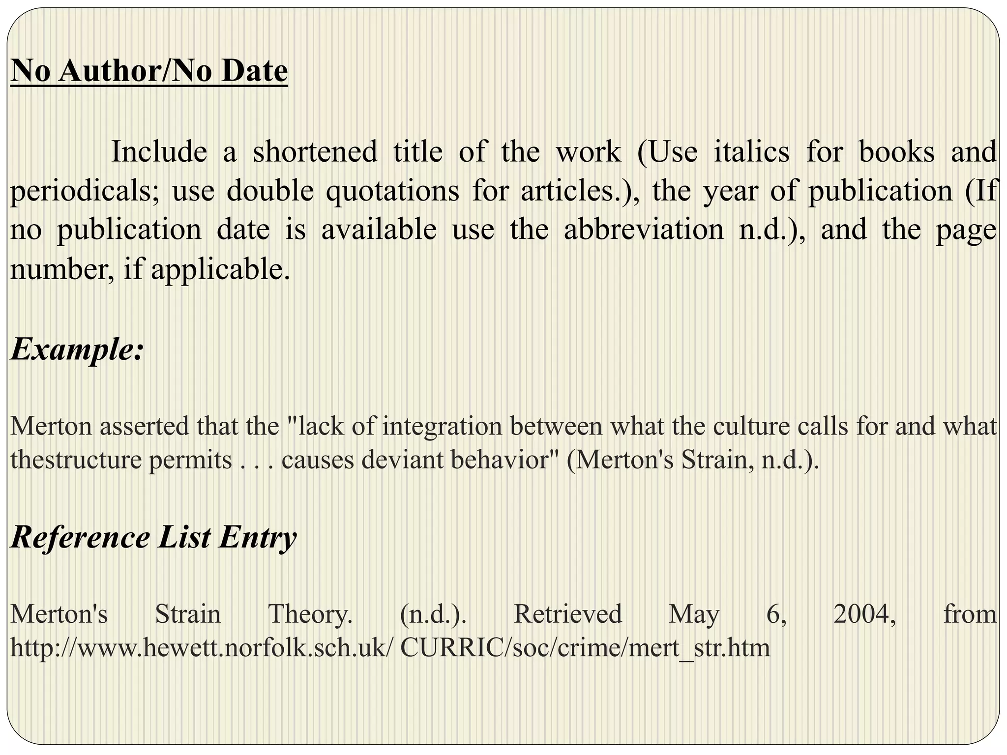 No Author/No Date
Include a shortened title of the work (Use italics for books and
periodicals; use double quotations for articles.), the year of publication (If
no publication date is available use the abbreviation n.d.), and the page
number, if applicable.
Example:
Merton asserted that the "lack of integration between what the culture calls for and what
thestructure permits . . . causes deviant behavior" (Merton's Strain, n.d.).
Reference List Entry
Merton's Strain Theory. (n.d.). Retrieved May 6, 2004, from
http://www.hewett.norfolk.sch.uk/ CURRIC/soc/crime/mert_str.htm
 