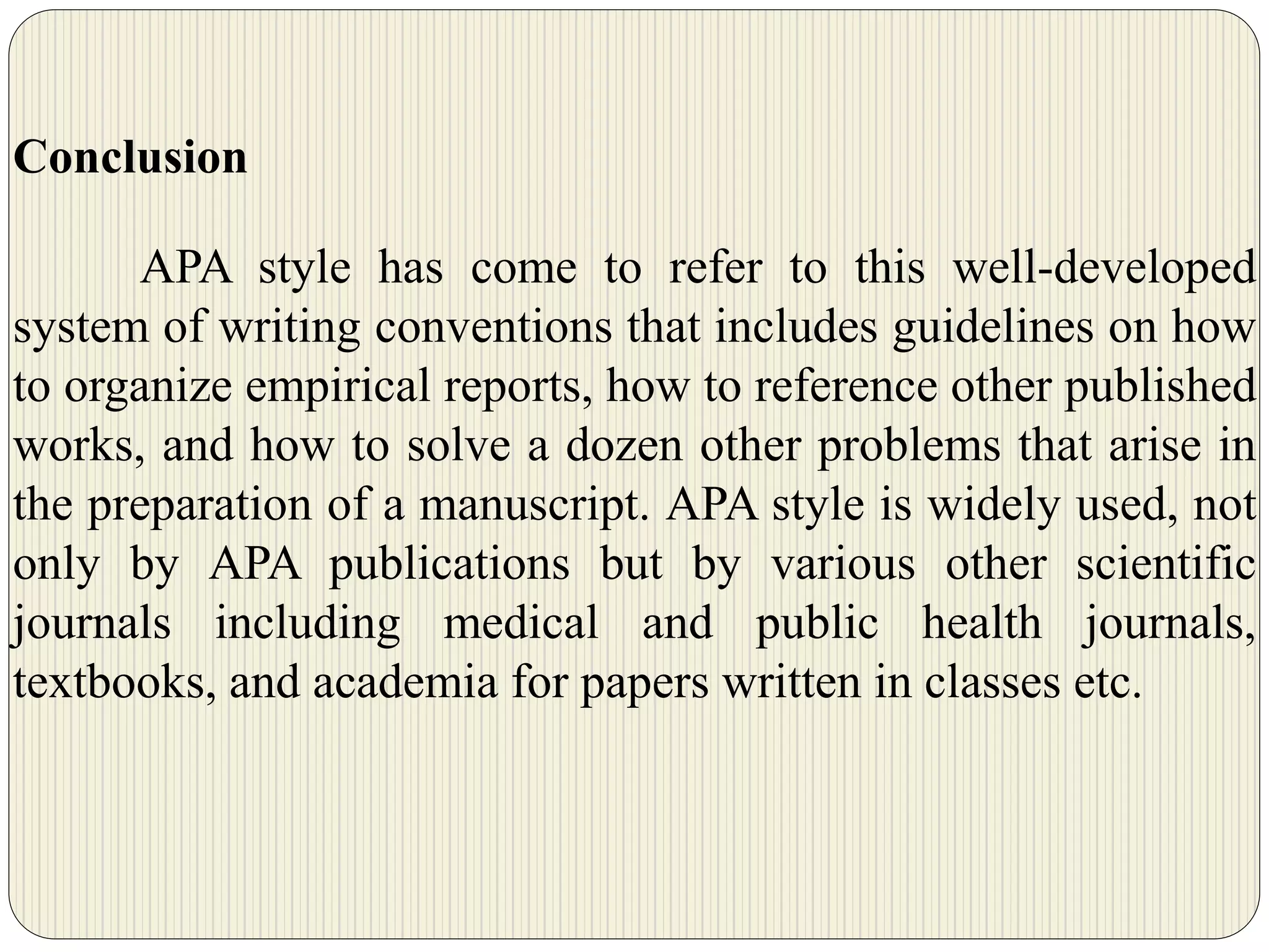 Conclusion
APA style has come to refer to this well-developed
system of writing conventions that includes guidelines on how
to organize empirical reports, how to reference other published
works, and how to solve a dozen other problems that arise in
the preparation of a manuscript. APA style is widely used, not
only by APA publications but by various other scientific
journals including medical and public health journals,
textbooks, and academia for papers written in classes etc.
 
