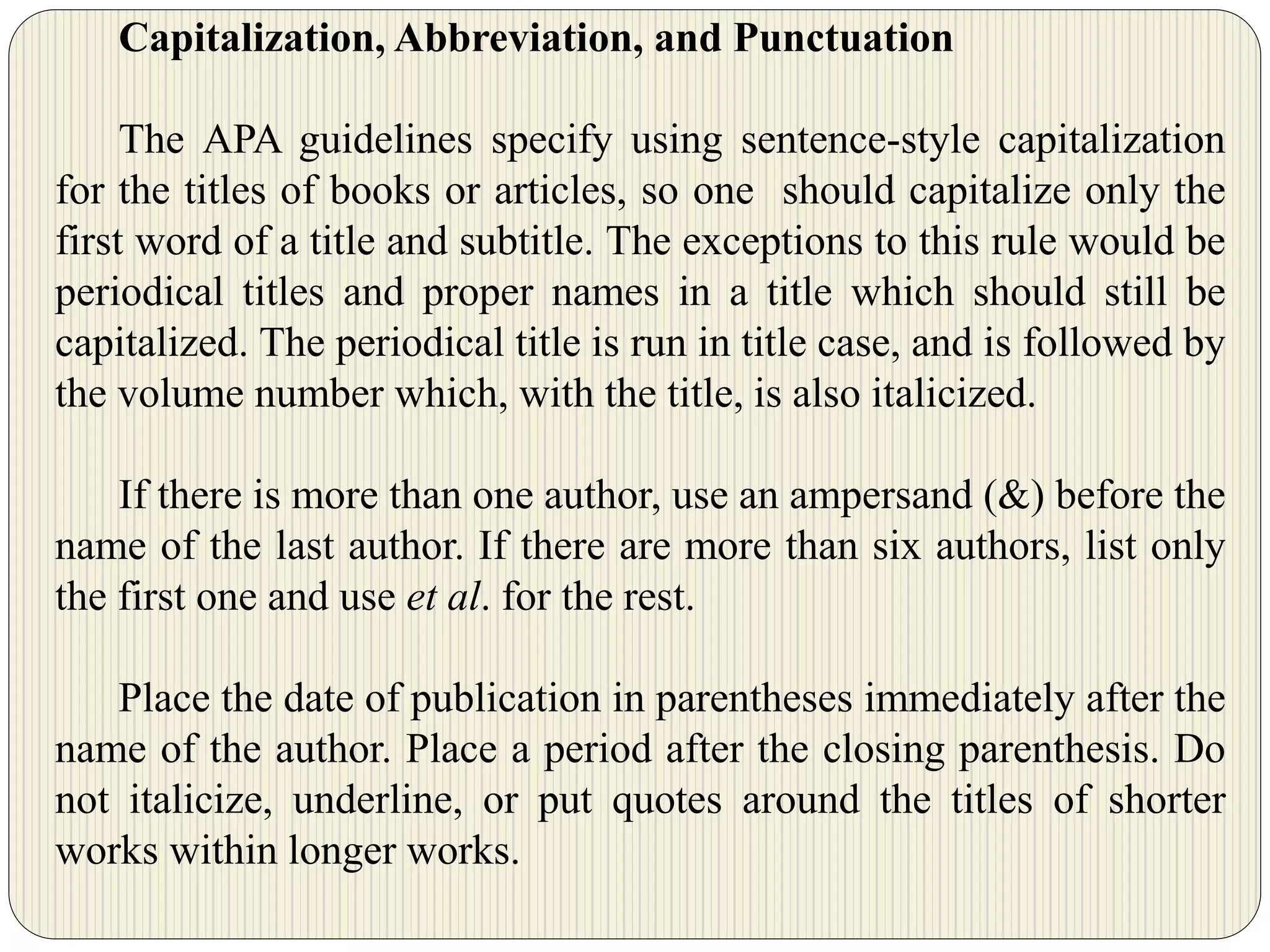 Capitalization, Abbreviation, and Punctuation
The APA guidelines specify using sentence-style capitalization
for the titles of books or articles, so one should capitalize only the
first word of a title and subtitle. The exceptions to this rule would be
periodical titles and proper names in a title which should still be
capitalized. The periodical title is run in title case, and is followed by
the volume number which, with the title, is also italicized.
If there is more than one author, use an ampersand (&) before the
name of the last author. If there are more than six authors, list only
the first one and use et al. for the rest.
Place the date of publication in parentheses immediately after the
name of the author. Place a period after the closing parenthesis. Do
not italicize, underline, or put quotes around the titles of shorter
works within longer works.
 