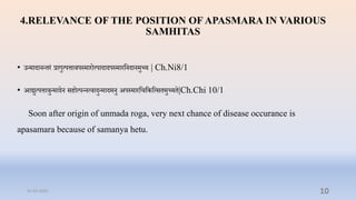 4.RELEVANCE OF THE POSITION OF APASMARA IN VARIOUS
SAMHITAS
• उन्मादानन्िरं रागुत्पत्तािपस्मारोत्पादादपस्मारप्तनदानमुच्य | Ch.Ni8/1
• आद्युत्पत्तािुन्मादन सिोत्पन्नत्िादुन्मादमनु अपस्मारप्तिप्तकप्तत्सिमुच्यि|Ch.Chi 10/1
Soon after origin of unmada roga, very next chance of disease occurance is
apasamara because of samanya hetu.
31-03-2022 10
 