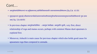Cont….
• अमानुषोपसगारप्तिषधानन्िरं मनेःरदुप्तष्टसामान्याि् रिप्तिप्तकप्तत्सिस्याराप्तप शस्ित्िादपस्माररप्तिषधारम्प्भेः|Su.Utt 61/01
• मूरकृच्रानन्िरं मूरकृच्र रप्तिक्षणमल्पाल्पंमििोऽसम्प्यगािमननाशौिादमानुषोपसगासम्प्भािनायाममानुषर्न्यव्याप्तधरप्तिषधारम्प्भो युक्त इत्यि
आि| Su. Utt 60/01
• In previous chapter अमानुषोपसगारप्तिषधा - अमानुषा दिाप्तदरिाेः अमानुषाप्तण भूिाप्तन, very first, direct
relationship of roga and manas occurs, perhaps with common Manas dusti apasmara is
explaind first.
• Moreover, Ashuchi is main cause for previous chapter which also holds good cause for
apasamara roga than compared to unmada.
31-03-2022 11
 