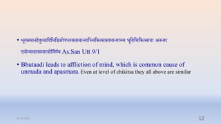 • भूिसमानििुत्िाप्तदप्तभप्तित्तोपप्लिसामान्याप्तच्िप्तकत्सासामान्याच्ि भूप्तिप्तिप्तकत्साया अनन्िर
एिोन्मादापस्मारयोप्तनाणाय As.San Utt 9/1
• Bhutaadi leads to affliction of mind, which is common cause of
unmada and apasmara. Even at level of chikitsa they all above are similar
31-03-2022 12
 