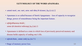5.ETYMOLOGY OF THE WORD APASMARA
• अपशब्दो गमनार्ाेः, स्मारेः स्मरणं, अपगिेः स्मारो यप्तस्मन् रोग सोऽपस्मारेः| Su.Ut 61/2
• Apasmara is so called because of Smriti Apagamana – loss of capacity to recognize
things, power of remembrance being the important feature.
• स्मृप्तिभूािार्ाप्तिज्ञानमपि पररिर्ान |
अपस्मार इप्ति रोक्तस्ििोऽयं व्याप्तधरन्िकृि्| Su.Ut61/3
• Apasmaara is defined as a state in which loss of previously perceived memory and
disease holds capacity of ending one’s life.
• स्मृिरपायो-प्तिनाशेः, अपस्मार उच्यि| As.Utt 7/1
• Stage of memory power loss.
31-03-2022 13
 