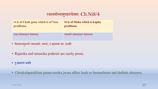रर्स्िमो्यामुपििििसा Ch.Ni8/4
• प्तनयिस्त्िनुबन्धो रर्स्िमसोेः परस्परं, न ह्यरर्स्कं िमेः रििाि
• Rajasika and tamasika prakruti are easily prone.
• दुेःखकारणं भिप्ति
• Chirakalapariklista punarvartaka jwara affect leads to heenachetas and durbala shareera.
रज is of Chala guna which is of Vata
pradhana.
म is of Moha which is kapha
pradhana.
रार्सं सदोषमाख्यािं रोषांशत्िाि् िामसमप्तप सदोषमाख्यािं मोिांशत्िाि
31-03-2022 17
 