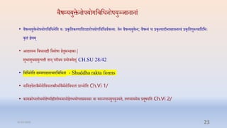 िैषम्प्ययुक्तनोपयोगप्तिप्तधनोपयुञ्र्ानानां
• िैषम्प्ययुक्तनोपयोगप्तिप्तधनप्ति येः रकृप्तिकरणाप्तदरािारोपयोगप्तिप्तधिाक्तव्येः िन िैषम्प्ययुक्तन; िैषम्प्यं ि रकृत्यादीनामशस्ित्िं रकृप्तिगुरुत्िाप्तदप्तभेः
कृिं ज्ञयम्
• आिारस्य प्तिधािष्टौ प्तिशषा ििुसञ्ज्ञकाेः|
शुभाशुभसमुत्पत्तौ िान् परीक्ष्य रयोर्यि्| CH.SU 28/42
• प्तिप्तधनप्ति सम्प्यगािारािारप्तिप्तधना - Shuddha rakta forms
• नाप्तनष्टदशर्ैमानोप्तिघािकरैभाािैमानोप्तिघािं राप्नोप्ति Ch.Vi 1/
• कामक्रोधलोभमोिष्यााह्रीशोकमानोद्वगभयोपििमनसा िा यदन्नपानमुपयुज्यि, िदप्याममि रदूषयप्ति Ch.Vi 2/
31-03-2022 23
 