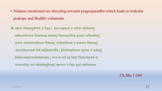 • Nidanas mentioned are directing towards pragnaparadha which leads to tridosha
prakopa and Buddhi vishamata.
 उदीरणं गप्तिमिामुदीणाानां ि प्तनरिेः| सिनं सािसानां ि नारीणां िाप्तिसिनम्|
कमाकालाप्तिपािि प्तम्यारम्प्भि कमाणाम्| प्तिनयािारलोपि पूज्यानां िाप्तभधषाणम्||
ज्ञािानां स्ियमर्ाानामप्तििानां प्तनषिणम्| परमौन्माप्तदकानां ि रत्ययानां प्तनषिणम्||
अकालादशसञ्िारौ मैरी सङ्प्त्लष्टकमाप्तभेः| इप्तन्ियोपक्रमोक्तस्य सद्वृत्तस्य ि िर्ानम्||
ईष्याामानभयक्रोधलोभमोिमदभ्रमाेः| िज्र्ं िा कमा यि् प्त्लष्टं प्त्लष्टं यििकमा ि|
यच्िान्यदीदृशं कमा रर्ोमोिसमुप्तत्र्िम्| रज्ञापराधं िं प्तशष्टा ब्रुिि व्याप्तधकारणम
Ch.Sha 1/108
31-03-2022 27
 
