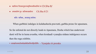  मद्यप्तनत्या प्तपपासालुमल्पस्मृप्तिमनिप्तस्र्िप्तित्तं िा Ch.Sha 8/
 अपस्माररणं पुनेः कप्तलकलिशीला Ch.Sha 8/21
कप्तलेः िाप्तिकेः, कलिस्िु शारीरकेः
When garbhini indulges in kalahasheela pravrutti, garbha prone for apasmara.
So far enlisted do not directly leads to Apasmara, Dosha which has underwent
dusti will be in leena avastha, when krodaadi vyanajka nidana indulgence occurs
then the roga exhibits.
• कामक्रोधभयलोभमोििषाशोकप्तिन्िोद्वगाप्तदप्तभेः – Vyanjaka iti preraka
31-03-2022 29
 