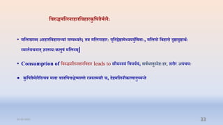 तिरुिमतलनाहारतिहारकु तप ्मिल्िः
• मतलन्दैद आहारतिहाराभ्यां सम्प्बध्य ; र मतलनाहारिः पूत द्वष्टामध्यपयुितष ािः, मतलनो तिहारो दृष्टादृष्टाथोऽििः
स्मा ििचना ् ज्ञा व्यिःकलुषं मतलनम्|
• Consumption of प्तिरुिमप्तलनािारप्तििार leads to सौमनस्यं तिपयियं, सिििा ुस्नहिःहर, ्रतर अपचयिः
 कु तप ्मिल्ररत्यर मला िा तपिश्लष्माणो रजस् मसत च, दहमतलनतकरणादुच्यन्
31-03-2022 33
 