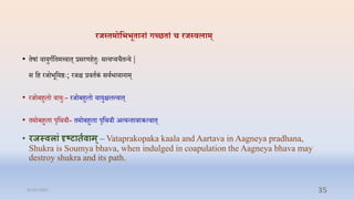 रजस् मोतीीू ानां गच्छ ां च रजस्िलाम्
• िषां िायुगाप्तिमत्त्िाि् रसरणििुेः सत्यप्यिैिन्य |
स प्ति रर्ोभूप्तयष्ठेः; रर्ि रििाकं सिाभािानाम्
• रर्ोबिुलो िायुेः- रर्ोबिुलो िायुिलत्िाि्
• िमोबिुला पृप्तर्िी- िमोबिुला पृप्तर्िी अत्यन्िािरकत्िाि्
• रजस्वलाां दृष्टाततवाम्– Vataprakopaka kaala and Aartava in Aagneya pradhana,
Shukra is Soumya bhava, when indulged in coapulation the Aagneya bhava may
destroy shukra and its path.
31-03-2022 35
 