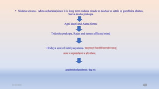 • Nidana sevana - Ahita acharana(since it is long term nidana )leads to doshas to settle in gambhira dhatus,
Sarva dosha prakopa
Agni dusti and Aama forms
Tridosha prakopa, Rajas and tamas afflicted mind
Hridaya seat of indriyaayatana- षडङ्गमङ्गं प्तिज्ञानप्तमप्तन्ियाण्यर्ापञ्िकम्|
आत्मा ि सगुणििप्तिन्त्यं ि हृप्तद संप्तश्रिम्
आश्रयोपघािनाप्तश्रिस्योपघािेः प्तसि एि
31-03-2022 40
 