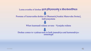 Leena avastha of doshas हृिये इन्न्ियायतनेर्ु ि लीनत्वेनावन्स्र्तािः
Poorana of leenavastha doshas in Dhamanis[Anukta Manovaha Srotas],
indriyaayatana
When kaamaadi nidana sevana - Vyanjaka nidana
Doshas comes to vyaktaavasta in both jnanedriya and karmendriya-
अपस्मारिगयुक्तो
31-03-2022 41
 