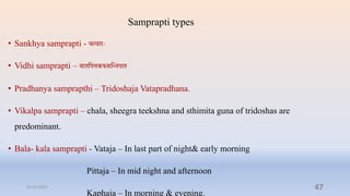 Samprapti types
• Sankhya samprapti - ित्िारेः
• Vidhi samprapti – िािप्तपत्तकफसप्तन्नपाि
• Pradhanya samprapthi – Tridoshaja Vatapradhana.
• Vikalpa samprapti – chala, sheegra teekshna and sthimita guna of tridoshas are
predominant.
• Bala- kala samprapti - Vataja – In last part of night& early morning
Pittaja – In mid night and afternoon
Kaphaja – In morning & evening.
31-03-2022 47
 