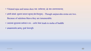 • Vitiated rajas and tamas does रर्सेः रििाकत्िाि् & िमस आिरणात्मकत्िाि्
• द्वयोरप्तप स्रोिसोेः सूक्ष्माणां रिानानां बिुत्िाि् स्रोिेःप्तस्ित्युक्तम् – Though sanjnavaha srotas are two.
Because of sukshma bhava they are innumerable.
• उभयात्मकं बुद्ध्यात्मकं कमाात्मकं ि मनेः - भ्रान्िन ििसा leads to moha of buddhi
• भ्रमिक्रारूपढस्यि भ्रमणम्, मूच्छाा ििनाच्युप्तिेः
31-03-2022 49
 