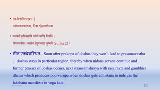 • रर्ेःप्तपत्ताप्तनलाद्भ्रमेः |
िमोिािकफात्तन्िा, प्तनिा श्लष्मिमोभिा
• नात्यर्ं कुप्तपििाप्तप लीनो मागेषु प्तिष्ठप्ति |
प्तनष्रत्यनीकेः कालन ििुमासाद्य कुप्यप्ति Su.Su 21/
• लीन एकिेशन्स्र्तिः- Soon after prakopa of doshas they won’t lead to prasaraavastha
…doshas stays in particular region, thereby when nidana sevana continue and
further prasara of doshas occurs, next staansamshraya with rasa,rakta and gambhira
dhatus which produces poorvarupa when doshas gets adhistana in indriyas the
lakshana manifests in vega kala.
31-03-2022 50
 