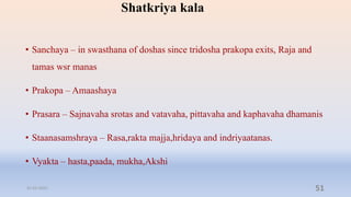 Shatkriya kala
• Sanchaya – in swasthana of doshas since tridosha prakopa exits, Raja and
tamas wsr manas
• Prakopa – Amaashaya
• Prasara – Sajnavaha srotas and vatavaha, pittavaha and kaphavaha dhamanis
• Staanasamshraya – Rasa,rakta majja,hridaya and indriyaatanas.
• Vyakta – hasta,paada, mukha,Akshi
31-03-2022 51
 