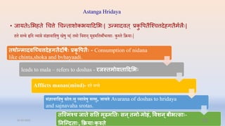 Astanga Hridaya
• जायतेऽभभहते चित्ते चिन्ताशोकभयादिभभिः| उन्मािवत् प्रक
ु वपतैन्श्ित्तिेहगतैमषलैिः|
िि सत्त्ि हृप्तद व्याि संज्ञािाप्तिषु खषु ि| िमो प्तिशन् मूढमप्तिबीभत्साेः कुरुि प्तक्रयाेः|
तर्थोरमादवन्द्च्ित्तदेहगतदोष प्रकृ वित - Consumption of nidana
like chinta,shoka and bvhayaadi.
leads to mala – refers to doshas - रजस्तमोवाताददमभ
Afflicts manas(mind)- िि सत्त्ि
संज्ञािातहषु स्रो िःसु व्यािषु सत्सु, जाय Avarana of doshas to hridaya
and sajnavaha srotas.
तन्द्स्मांश्ि जाते सनत मूढमनत सन्तमो-मोहां, ववशन्बीभत्सा -
ननन्द्रदता , क्रिया क
ु रुते
31-03-2022 52
 