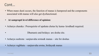 Cont…
• When mano dusti occurs, the function of manas is hampered and the components
associated with manas will also get dysfunctioned.
• At samprapti level difference of opinion:
• Acharya charaka : Prerequisite of upahata chetas by kama- krodhadi required.
• Dhamanis and hridaya are dosha site.
• Acharya sushruta : sanjnavaha srotas& manas – site for doshas
• Acharya vagbhata – sanjnavaha srotas, hridaya& manas
31-03-2022 53
 