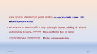 • हृत्कम्प्पेः स्नून्यिा भ्रमेः अप्तिपाकोऽरुप्तिमूाच्छाा कुक्ष्याटोपो ऽङ्गमदास्िृट्– rasa pradoshaja vikara with
tridosha predominance
• स्िप्न गानं सनिानम् पानं िैलस्य मद्यस्य ियोरि ि मिनम् – dancing in dreams, drinking oil- alcohol
and urinating the same., अशब्दश्रिणं – Rajas and tamas dusti on manas
• भ्रूव्युदासोऽप्तक्षिैकृिम्and लालाप्तसङ्घाणकस्रुप्तिेः – Doshas in indriyaadhistana
31-03-2022 58
 