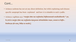 Cont…
• Acharya sushruta has not set any direct definition, but while explaining each disease
specific samprapti has been explained and how it is relatable to each vyadhi.
• Acharya vagbhata says “यथोऽादुष्टन दोषण यथोऽा चानुतिसपि ा| तनिवितिरामयस्यासौ सम्प्रातिजाित रागत िः” (िा.
तन.1/8 न यथोऽादुष्टन दोषण यथोऽा चानुतिसपि ा-दहमनुिाि ा सतन्नि्ति्षण गच्छ ा, रत्यामयं िा तनिवितििः-
तनष्पतिरुद्भि इत याि ्, तनतदिष्टा सा सम्प्रातििः|
31-03-2022 6
 