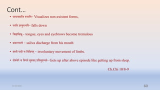 Cont…
• पर्शयत्यसप्तन्ि रूपपाप्तण- Visualizes non-existent forms,
• पिप्ति रस्फुरत्यप्तप- falls down
• प्तर्ह्वाप्तक्षभ्रूेः- tongue, eyes and eyebrows become tremulous
• स्रिल्लालो - saliva discharge from his mouth
• िस्िौ पादौ ि प्तिप्तक्षपन् - involuntary movement of limbs.
• दोषिग ि प्तिगि सुििि् रप्तिबुद्ध्यि- Gets up after above episode like getting up from sleep.
Ch.Chi 10/8-9
31-03-2022 60
 