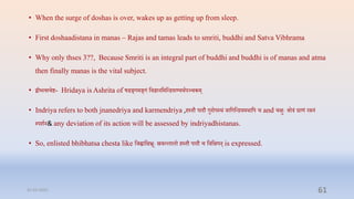 • When the surge of doshas is over, wakes up as getting up from sleep.
• First doshaadistana in manas – Rajas and tamas leads to smriti, buddhi and Satva Vibhrama
• Why only thses 3??, Because Smriti is an integral part of buddhi and buddhi is of manas and atma
then finally manas is the vital subject.
• द्बीभत्सिष्ट- Hridaya is Ashrita of षडङ्गमङ्गं प्तिज्ञानप्तमप्तन्ियाण्यर्ापञ्िकम्
• Indriya refers to both jnanedriya and karmendriya ,िस्िौ पादौ गुदोपस्र्ं िाप्तगप्तन्ियमर्ाप्तप ि and िक्षुेः श्रोरं घ्राणं रसनं
स्पशान& any deviation of its action will be assessed by indriyadhistanas.
• So, enlisted bhibhatsa chesta like प्तर्ह्वाप्तक्षभ्रूेः स्रिल्लालो िस्िौ पादौ ि प्तिप्तक्षपन् is expressed.
31-03-2022 61
 