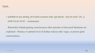 Cont…
• कृििगप्तष्िप्ति िगं कृत्िा क्षीणबलषु, िगो प्ति दोषाणां बलक्षयकारणं भिप्ति; यदुक्तं प्तिषमज्िर- “कृत्िा िगं गिबला” (प्ति. ३)
इत्याप्तद| Ch.Su 24/42 – commentary
Rationality behind gaining consciousness after episodes of discussed lakshanas are
explained - Potency or optimal level of doshas reduces after vegas, so person gains
consciousness.
31-03-2022 62
 