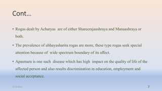 Cont…
• Rogas dealt by Acharyas are of either Shareerajaashraya and Manaashraya or
both.
• The prevalence of ubhayasharita rogas are more, these type rogas seek special
attention because of wide spectrum boundary of its affect.
• Apasmara is one such disease which has high impact on the quality of life of the
affected person and also results discrimination in education, employment and
social acceptance.
31-03-2022 7
 
