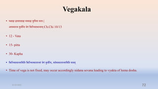 Vegakala
• पक्षाद्वा द्वादशािाद्वा मासाद्वा कुप्तपिा मलाेः|
अपस्माराय कुिाप्तन्ि िगं प्तकप्तञ्िदर्ान्िरम् Ch.Chi 10/13
• 12 - Vata
• 15- pitta
• 30- Kapha
• प्तकप्तञ्िदर्ान्िरप्तमप्ति प्तकप्तञ्ित्कालान्िरं िगं कुिाप्तन्ि, स्िोककालान्िरप्तमप्ति यािि्
• Time of vega is not fixed, may occur accordingly nidana sevana leading to vyakta of leena dosha.
31-03-2022 72
 