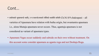 Cont…
• सिाापस्मार भूिसम्प्बन्धो भिप्ति, न ि स्ििन्रोऽपस्मारो भौप्तिको भििीप्ति दशायप्ति Ch.Ni 8/9 chakrapani – all
varieties of Apasmara have relation with butha origin, but swantantra apasmara
i.e., alone bhutaja apasmara never occurs. Thus, agantuja apasmara is not
considered as variant of apasmara types.
• Apasmara Vegas occur suddenly and subside on their own without treatment. On
this account some consider apasmara as agantu roga and not Doshaja Roga.
31-03-2022 75
 